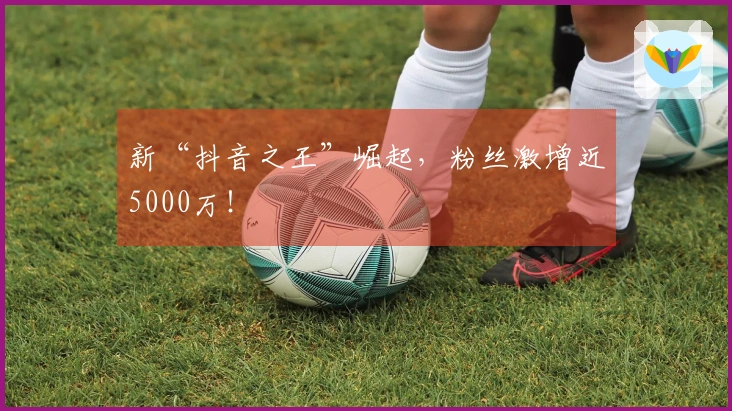 新“抖音之王”崛起，粉丝激增近5000万！