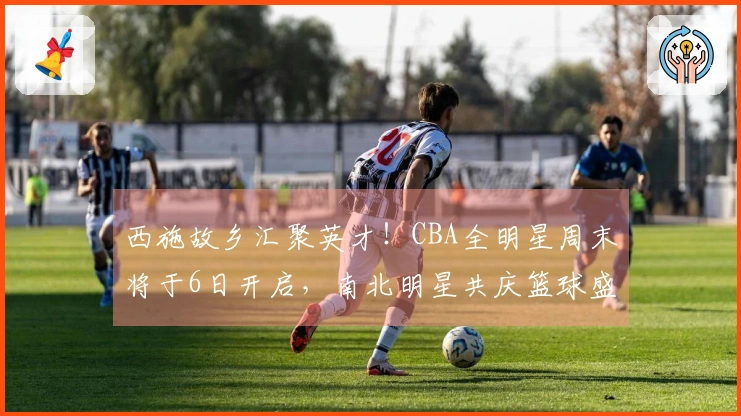 西施故乡汇聚英才！CBA全明星周末将于6日开启，南北明星共庆篮球盛事