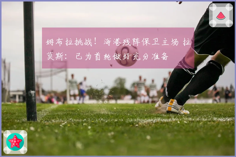 姆布拉挑战！海港残阵保卫主场 拉莫斯：已为首轮做好充分准备