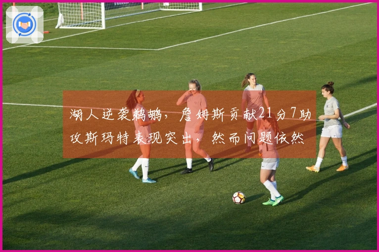 湖人逆袭鹈鹕，詹姆斯贡献21分7助攻斯玛特表现突出，然而问题依然显现