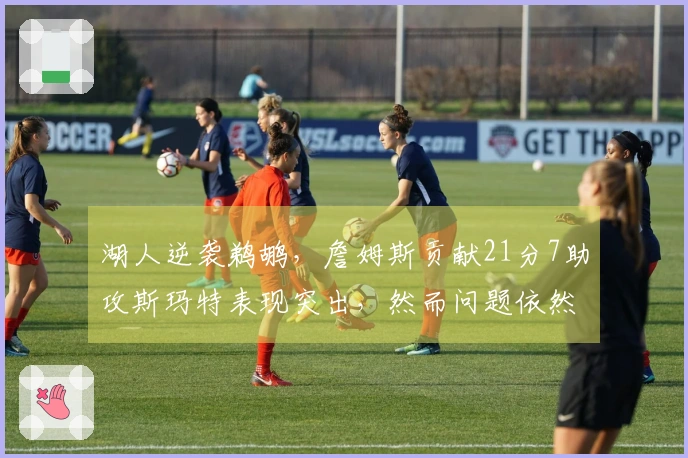 湖人逆袭鹈鹕，詹姆斯贡献21分7助攻斯玛特表现突出，然而问题依然显现