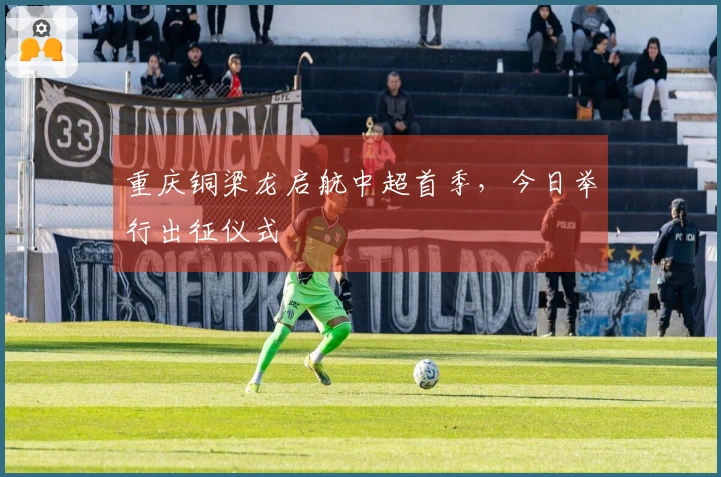 重庆铜梁龙启航中超首季，今日举行出征仪式