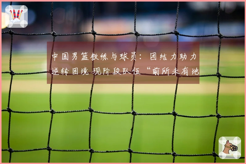 中国男篮教练与球员：团结力助力逆转困境 现阶段队伍“前所未有地坚韧”