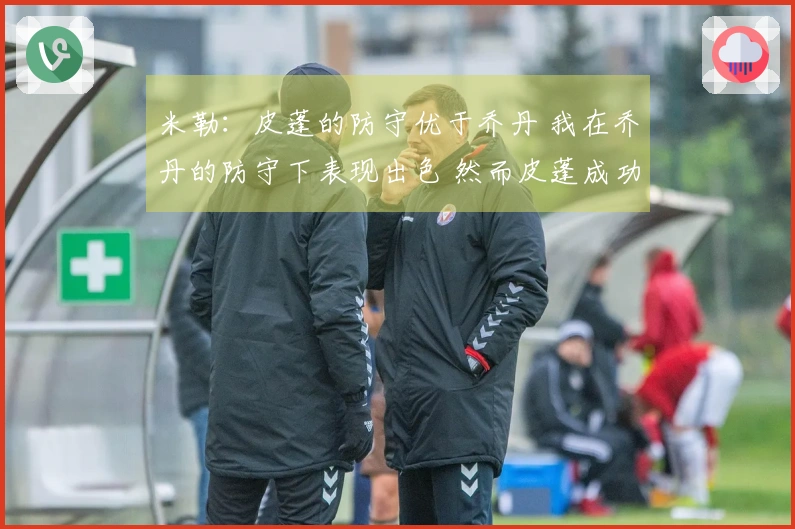 米勒：皮蓬的防守优于乔丹 我在乔丹的防守下表现出色 然而皮蓬成功限制了我