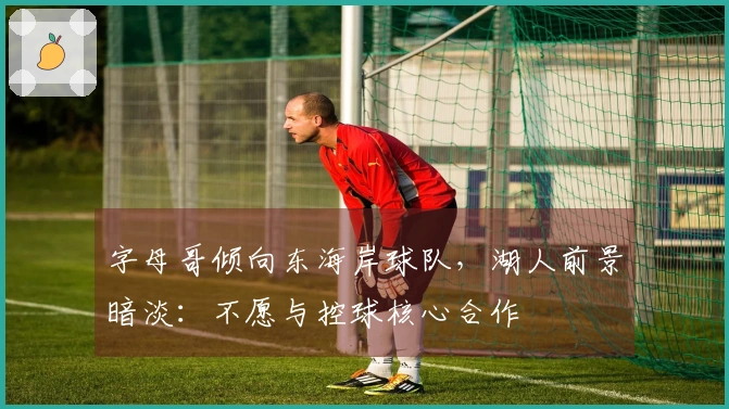 字母哥倾向东海岸球队，湖人前景暗淡：不愿与控球核心合作