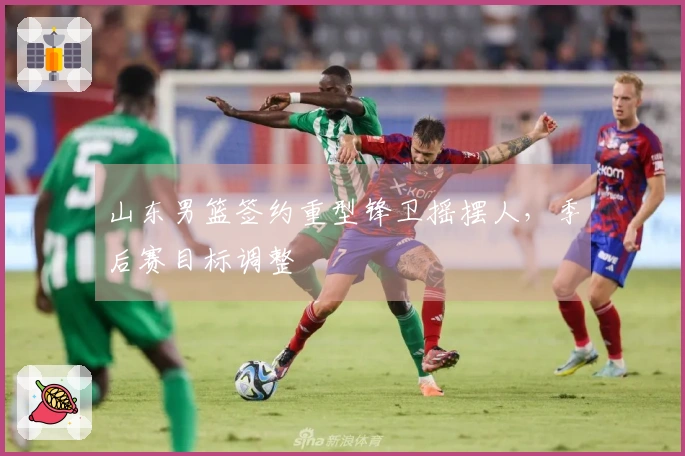 山东男篮签约重型锋卫摇摆人，季后赛目标调整
