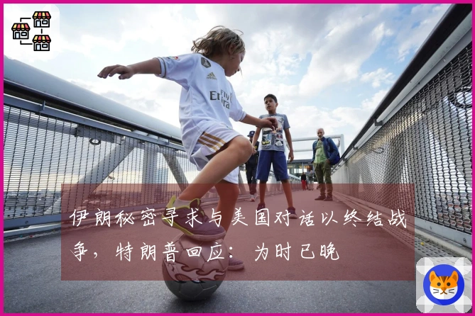 伊朗秘密寻求与美国对话以终结战争，特朗普回应：为时已晚