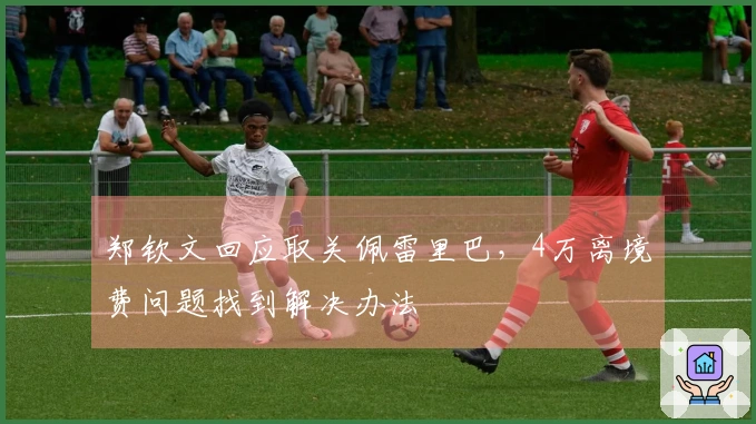 郑钦文回应取关佩雷里巴，4万离境费问题找到解决办法