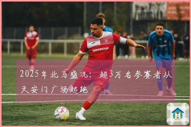 2025年北马盛况：超3万名参赛者从天安门广场起跑