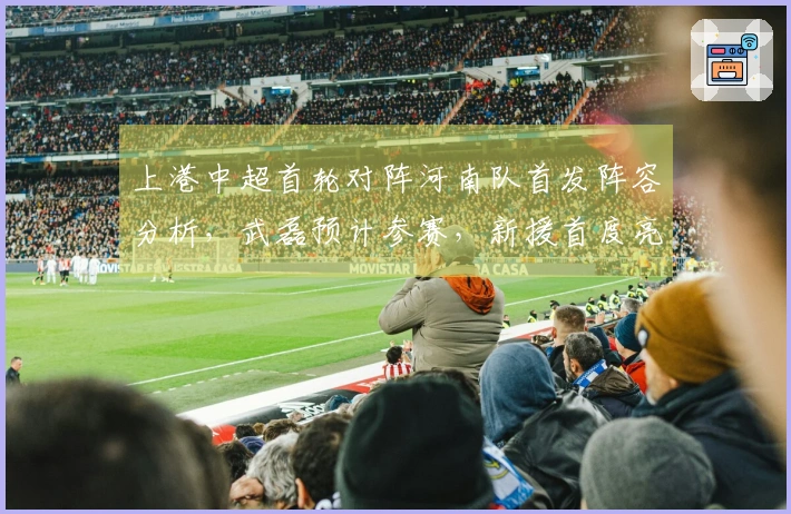 上港中超首轮对阵河南队首发阵容分析，武磊预计参赛，新援首度亮相