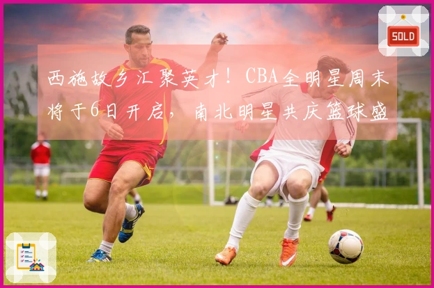 西施故乡汇聚英才！CBA全明星周末将于6日开启，南北明星共庆篮球盛事