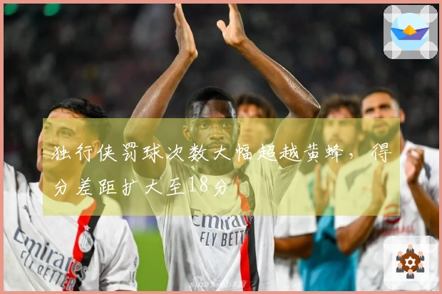 独行侠罚球次数大幅超越黄蜂，得分差距扩大至18分