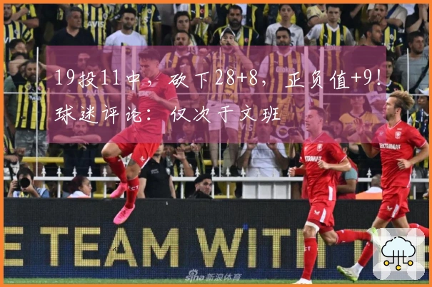 19投11中，砍下28+8，正负值+9！球迷评论：仅次于文班
