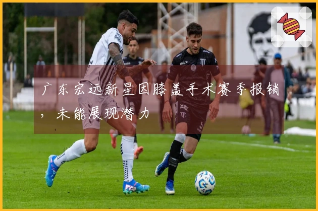 广东宏远新星因膝盖手术赛季报销，未能展现潜力