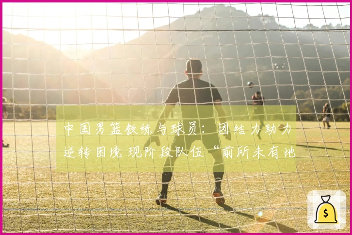中国男篮教练与球员：团结力助力逆转困境 现阶段队伍“前所未有地坚韧”
