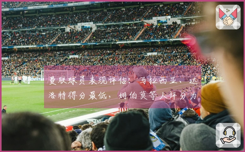 曼联球员表现评估：马拉西亚、达洛特得分最低，姆伯莫等人评分为5分