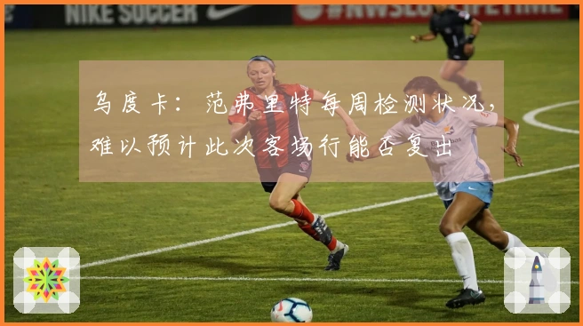 乌度卡：范弗里特每周检测状况，难以预计此次客场行能否复出