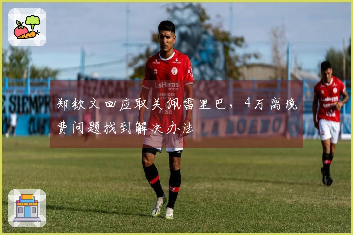 郑钦文回应取关佩雷里巴,4万离境费问题找到解决办法