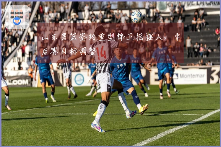 山东男篮签约重型锋卫摇摆人，季后赛目标调整
